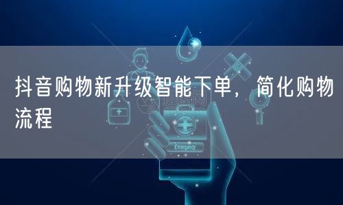 抖音购物新升级智能下单，简化购物流程