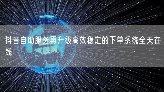 抖音自助服务再升级高效稳定的下单系统全天在线