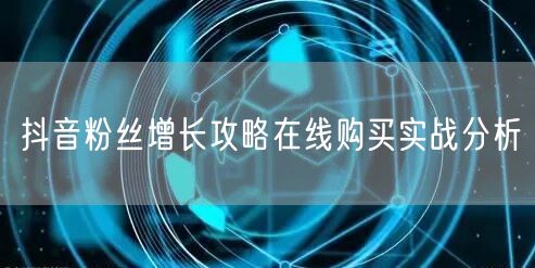 抖音粉丝增长攻略在线购买实战分析