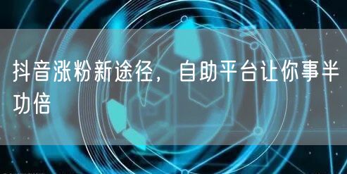 抖音涨粉新途径，自助平台让你事半功倍
