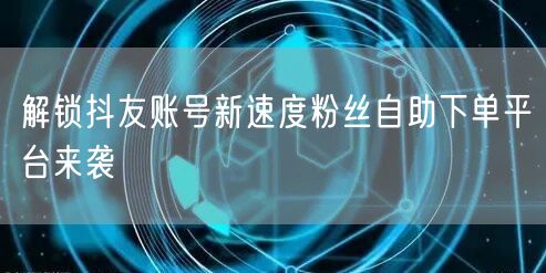 解锁抖友账号新速度粉丝自助下单平台来袭