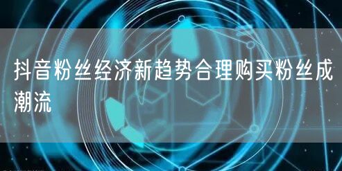 抖音粉丝经济新趋势合理购买粉丝成潮流