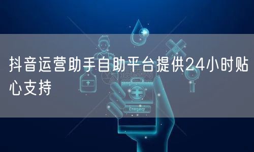 抖音运营助手自助平台提供24小时贴心支持