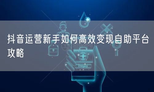 抖音运营新手如何高效变现自助平台攻略