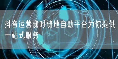 抖音运营随时随地自助平台为你提供一站式服务