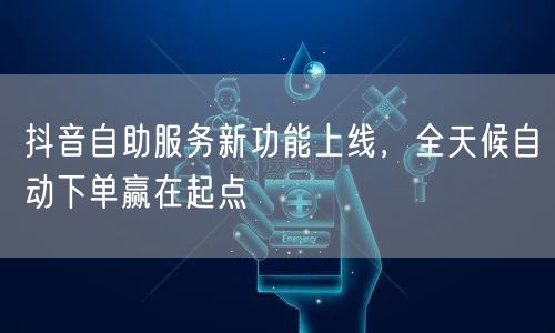 抖音自助服务新功能上线，全天候自动下单赢在起点
