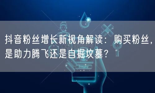 抖音粉丝增长新视角解读：购买粉丝，是助力腾飞还是自掘坟墓？