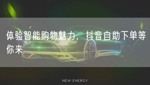 体验智能购物魅力，抖音自助下单等你来