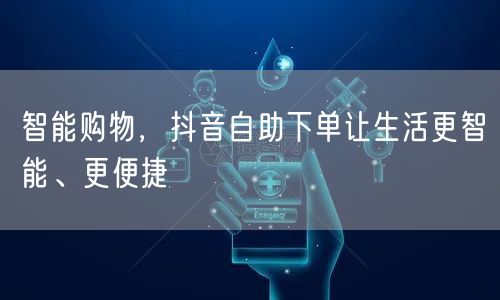 智能购物，抖音自助下单让生活更智能、更便捷