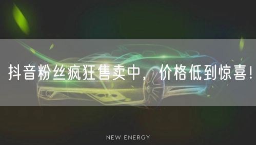 抖音粉丝疯狂售卖中，价格低到惊喜！