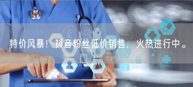 特价风暴！抖音粉丝低价销售，火热进行中。