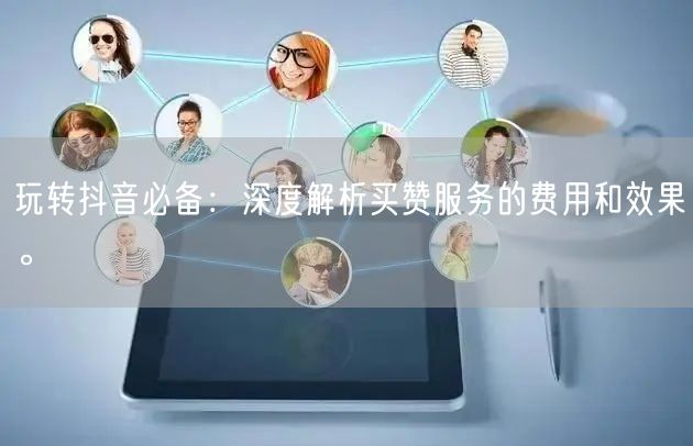 玩转抖音必备：深度解析买赞服务的费用和效果。
