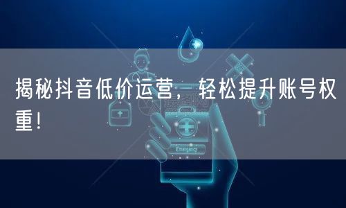 揭秘抖音低价运营，轻松提升账号权重！