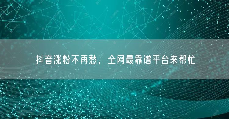 抖音涨粉不再愁，全网最靠谱平台来帮忙